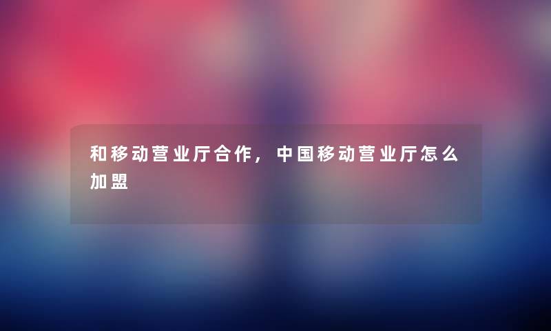 和移动营业厅合作,中国移动营业厅怎么加盟 和移动营业厅合作,中国移动营业厅怎么加盟