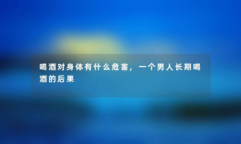 喝酒对身体有什么危害,一个男人长期喝酒的后果 喝酒对身体有什么危害,一个男人长期喝酒的后果