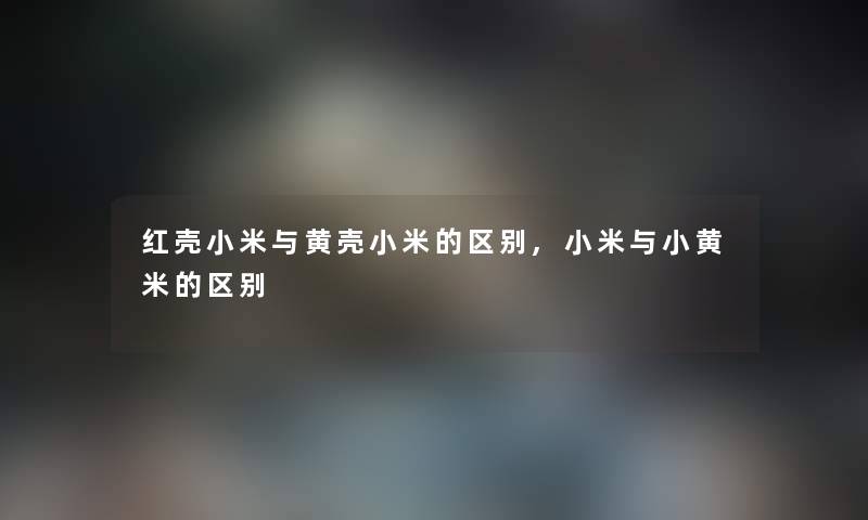 红壳小米与黄壳小米的区别,小米与小黄米的区别 红壳小米与黄壳小米的区别,小米与小黄米的区别