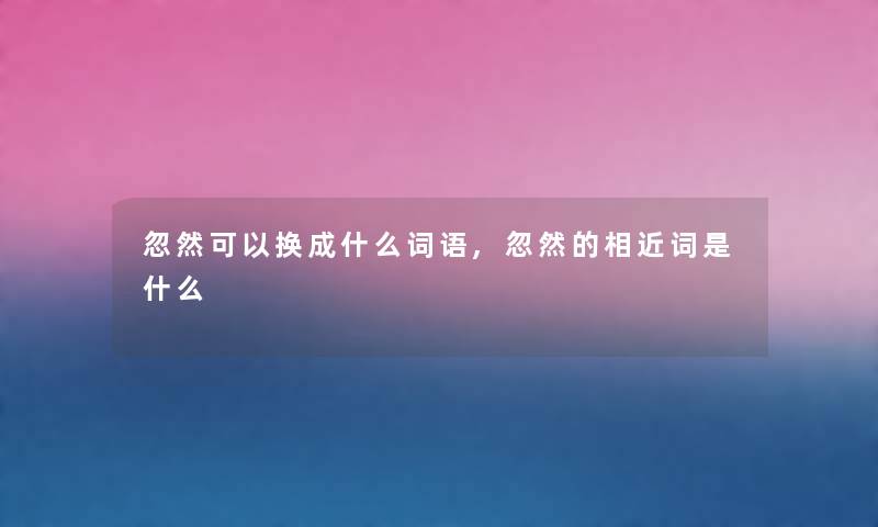 忽然可以换成什么词语,忽然的相近词是什么 忽然可以换成什么词语,忽然的相近词是什么