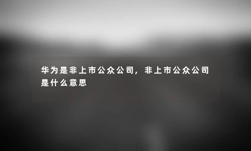 华为是非上市公众公司,非上市公众公司是什么意思 华为是非上市公众公司,非上市公众公司是什么意思