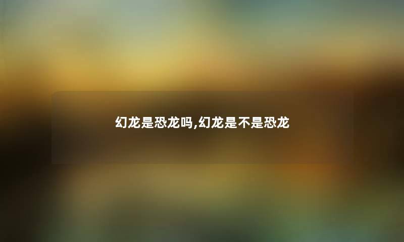 幻龙是恐龙吗,幻龙是不是恐龙 幻龙是恐龙吗,幻龙是不是恐龙