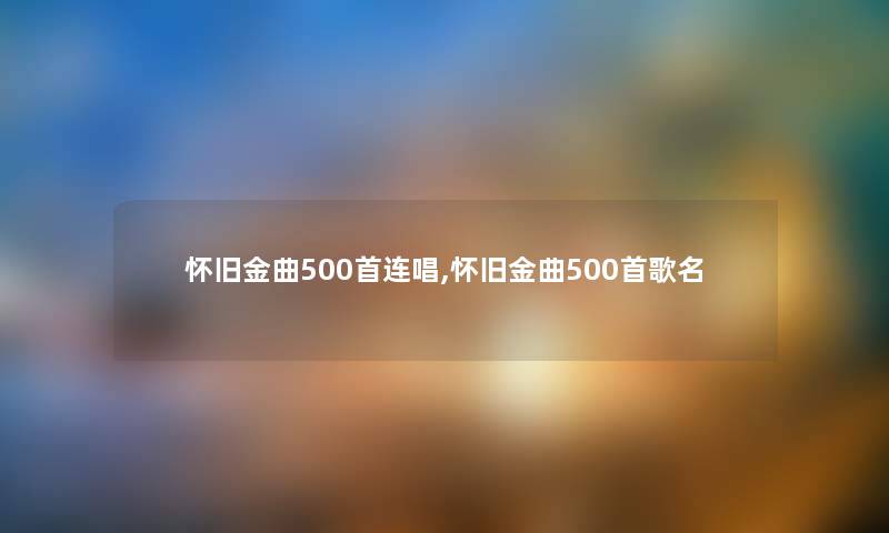 怀旧金曲500首连唱,怀旧金曲500首歌名 怀旧金曲500首连唱,怀旧金曲500首歌名
