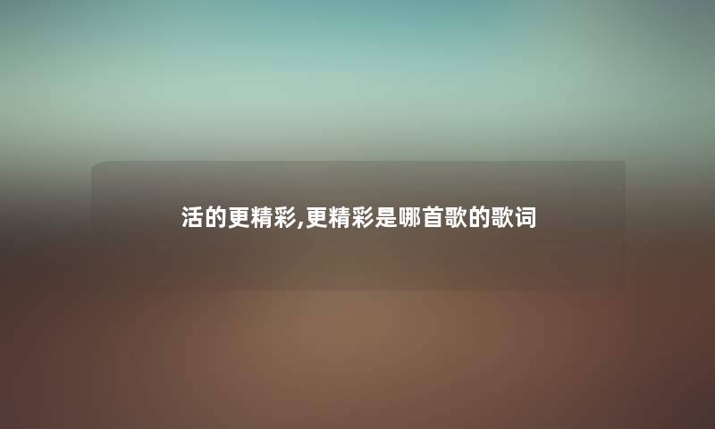 活的更精彩,更精彩是哪首歌的歌词 活的更精彩,更精彩是哪首歌的歌词