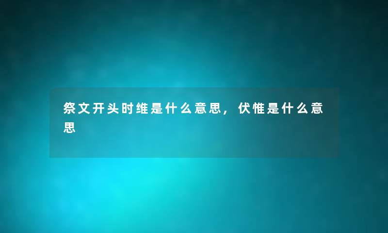 祭文开头时维是什么意思,伏惟是什么意思 祭文开头时维是什么意思,伏惟是什么意思