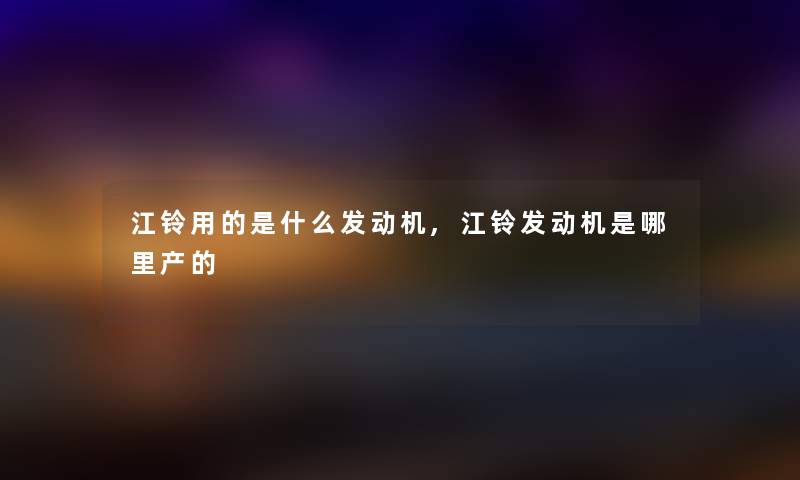 江铃用的是什么发动机,江铃发动机是哪里产的