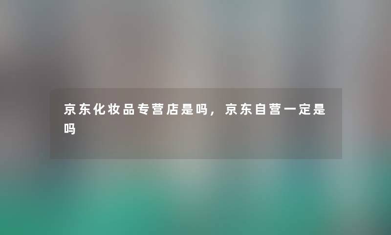 京东化妆品专营店是吗,京东自营一定是吗 京东化妆品专营店是吗,京东自营一定是吗
