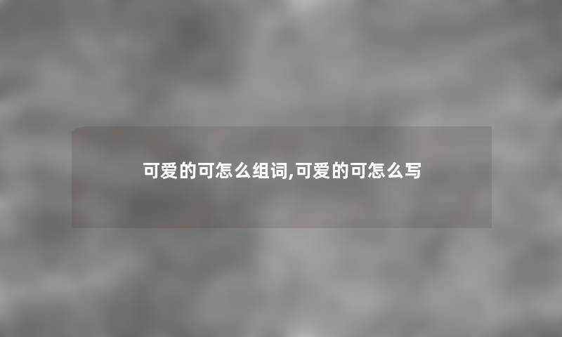 可爱的可怎么组词,可爱的可怎么写 可爱的可怎么组词,可爱的可怎么写