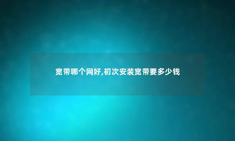宽带哪个网好,初次安装宽带要多少钱 宽带哪个网好,初次安装宽带要多少钱