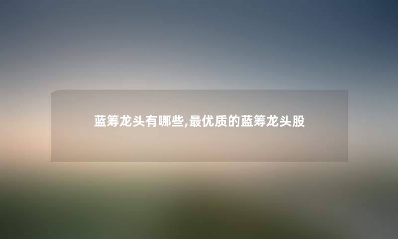 蓝筹龙头有哪些,优质的蓝筹龙头股 蓝筹龙头有哪些,优质的蓝筹龙头股