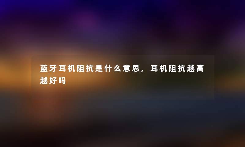 蓝牙耳机阻抗是什么意思,耳机阻抗越高越好吗 蓝牙耳机阻抗是什么意思,耳机阻抗越高越好吗