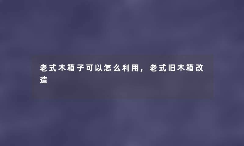 老式木箱子可以怎么利用,老式旧木箱改造 老式木箱子可以怎么利用,老式旧木箱改造