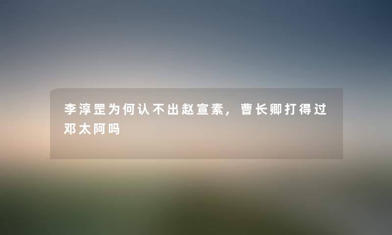 李淳罡为何认不出赵宣素,曹长卿打得过邓太阿吗 李淳罡为何认不出赵宣素,曹长卿打得过邓太阿吗