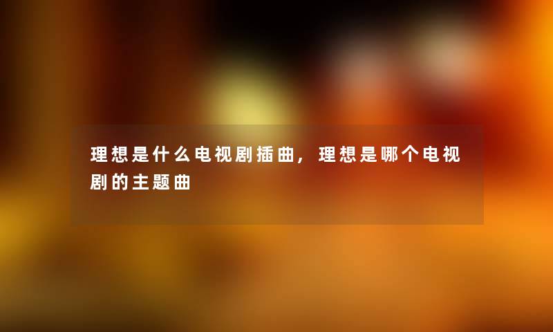 理想是什么电视剧插曲,理想是哪个电视剧的主题曲 理想是什么电视剧插曲,理想是哪个电视剧的主题曲