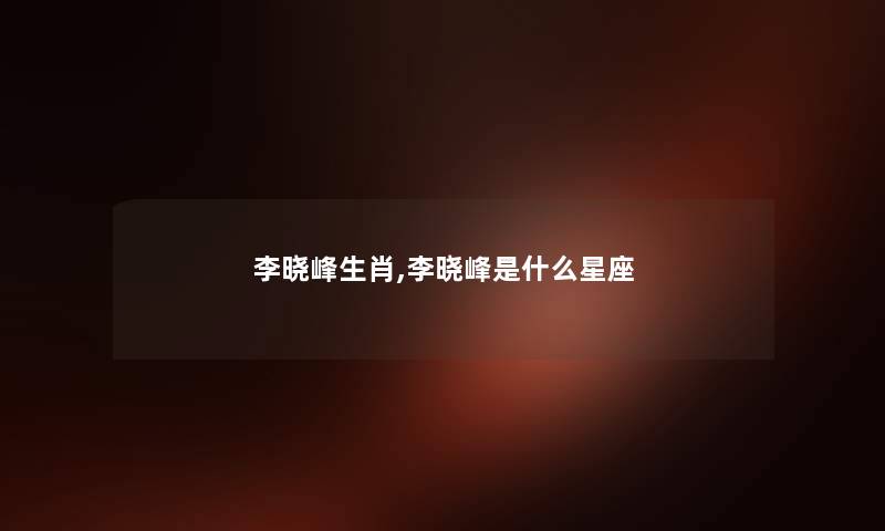 李晓峰生肖,李晓峰是什么星座 李晓峰生肖,李晓峰是什么星座