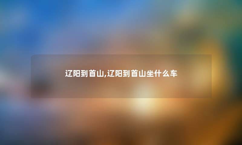 辽阳到首山,辽阳到首山坐什么车 辽阳到首山,辽阳到首山坐什么车