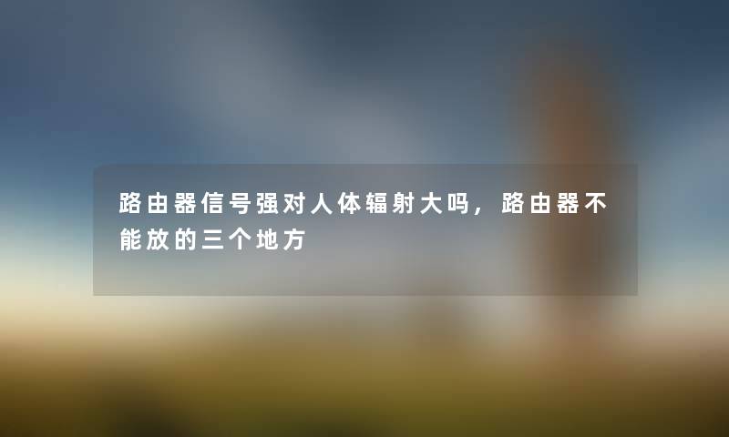 路由器信号强对人体辐射大吗,路由器不能放的三个地方 路由器信号强对人体辐射大吗,路由器不能放的三个地方