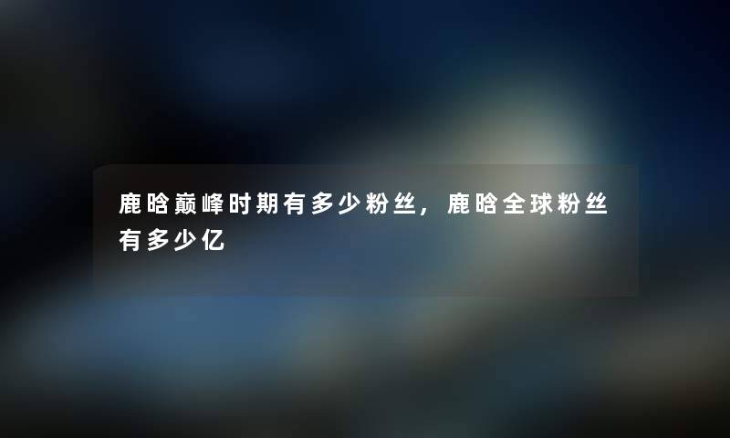 鹿晗巅峰时期有多少粉丝,鹿晗全球粉丝有多少亿 鹿晗巅峰时期有多少粉丝,鹿晗全球粉丝有多少亿