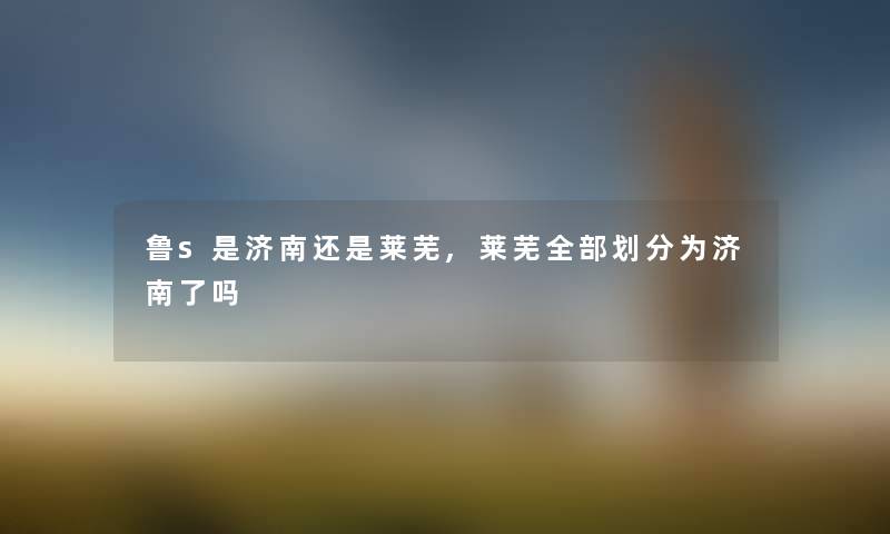 鲁s是济南还是莱芜,莱芜整理的划分为济南了吗 鲁s是济南还是莱芜,莱芜整理的划分为济南了吗