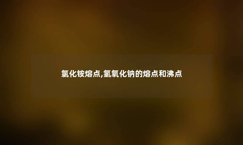氯化铵熔点,氢氧化钠的熔点和沸点 氯化铵熔点,氢氧化钠的熔点和沸点