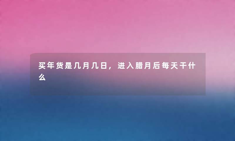 买年货是几月几日,进入腊月后每天干什么 买年货是几月几日,进入腊月后每天干什么