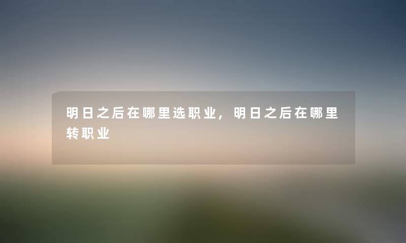 明日之后在哪里选职业,明日之后在哪里转职业