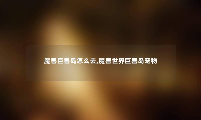 魔兽巨兽岛怎么去,魔兽世界巨兽岛宠物 魔兽巨兽岛怎么去,魔兽世界巨兽岛宠物