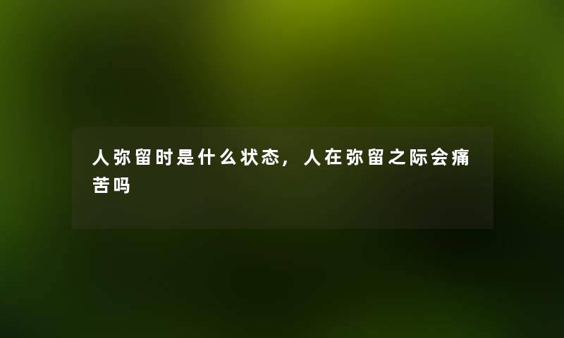人弥留时是什么状态,人在弥留之际会痛苦吗 人弥留时是什么状态,人在弥留之际会痛苦吗