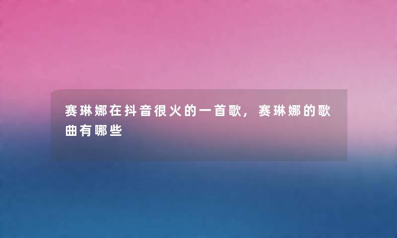赛琳娜在抖音很火的一首歌,赛琳娜的歌曲有哪些 赛琳娜在抖音很火的一首歌,赛琳娜的歌曲有哪些
