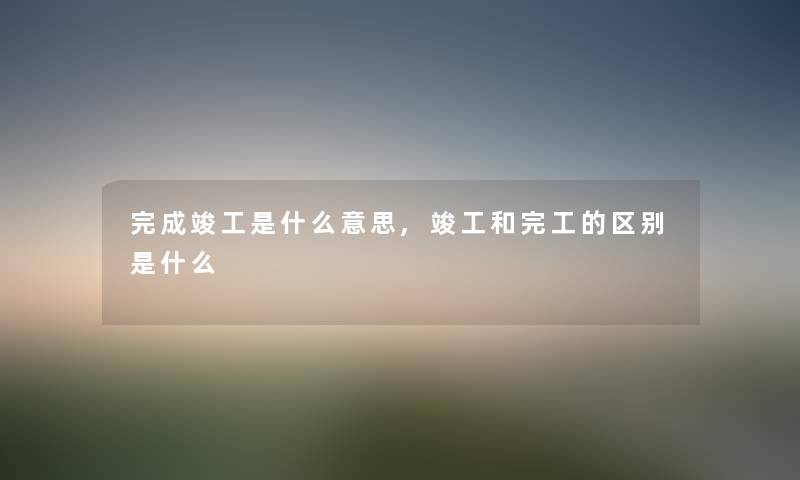 完成竣工是什么意思,竣工和完工的区别是什么 完成竣工是什么意思,竣工和完工的区别是什么