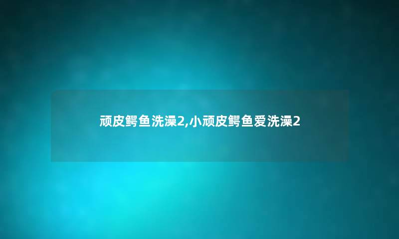 顽皮鳄鱼洗澡2,小顽皮鳄鱼爱洗澡2 顽皮鳄鱼洗澡2,小顽皮鳄鱼爱洗澡2