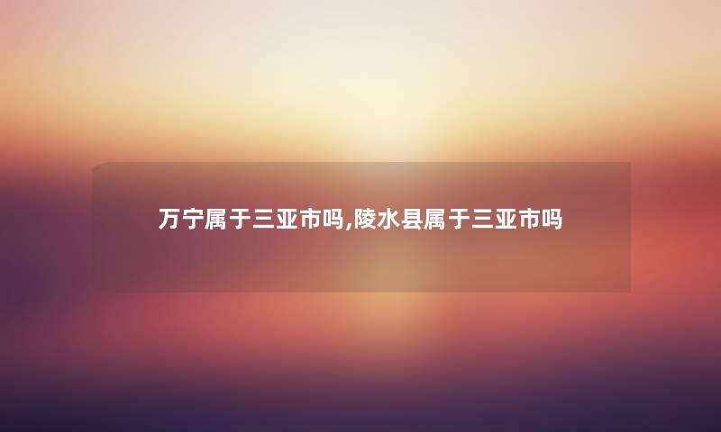 万宁属于三亚市吗,陵水县属于三亚市吗 万宁属于三亚市吗,陵水县属于三亚市吗