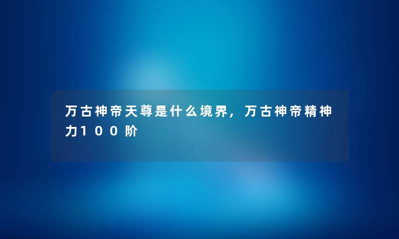 万古神帝天尊是什么境界,万古神帝精神力100阶 万古神帝天尊是什么境界,万古神帝精神力100阶