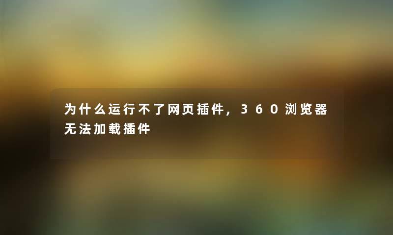 为什么运行不了网页插件,360浏览器无法加载插件 为什么运行不了网页插件,360浏览器无法加载插件