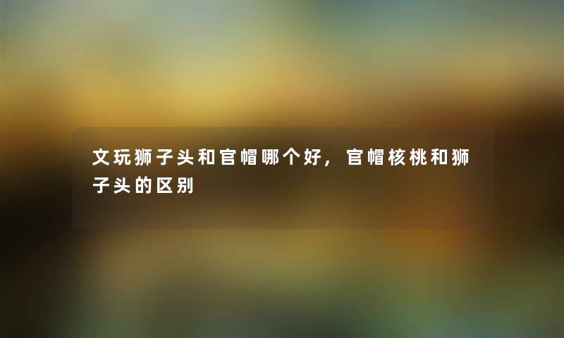 文玩狮子头和官帽哪个好,官帽核桃和狮子头的区别 文玩狮子头和官帽哪个好,官帽核桃和狮子头的区别