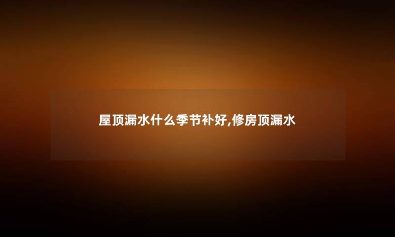 屋顶漏水什么季节补好,修房顶漏水 屋顶漏水什么季节补好,修房顶漏水