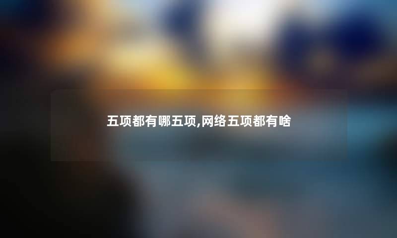 五项都有哪五项,网络五项都有啥 五项都有哪五项,网络五项都有啥