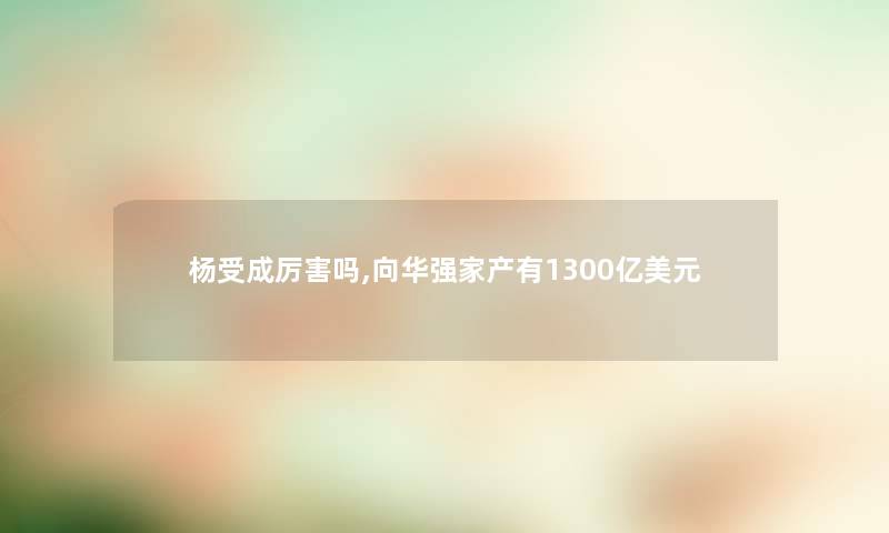 杨受成厉害吗,向华强家产有1300亿美元 杨受成厉害吗,向华强家产有1300亿美元