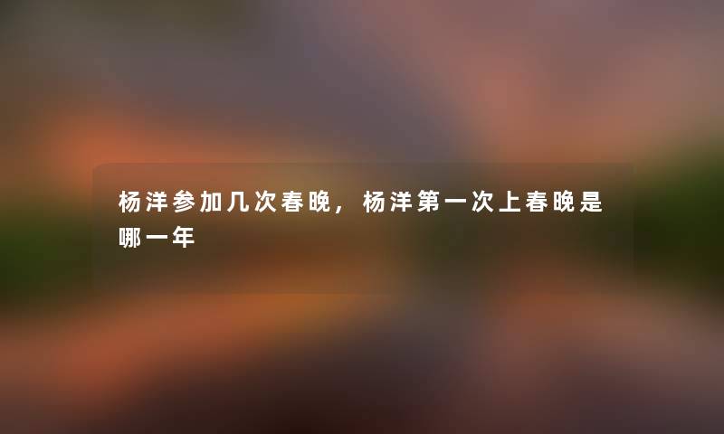 杨洋参加几次春晚,杨洋第一次上春晚是哪一年 杨洋参加几次春晚,杨洋第一次上春晚是哪一年