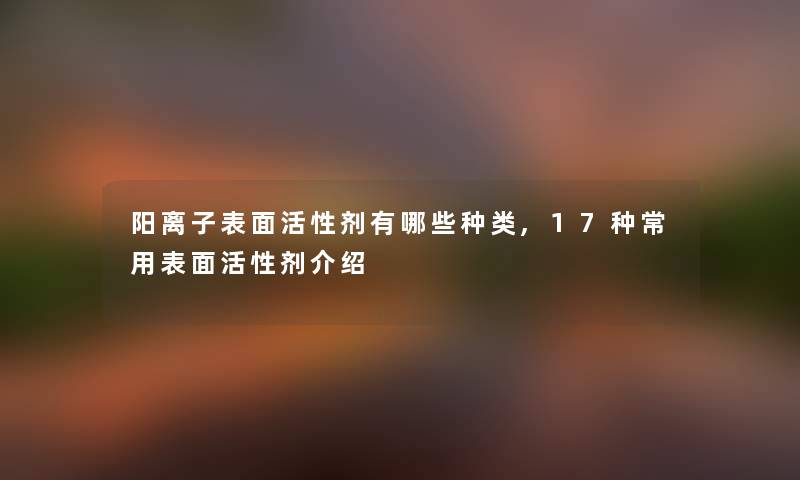 阳离子表面活性剂有哪些种类,17种常用表面活性剂介绍 阳离子表面活性剂有哪些种类,17种常用表面活性剂介绍