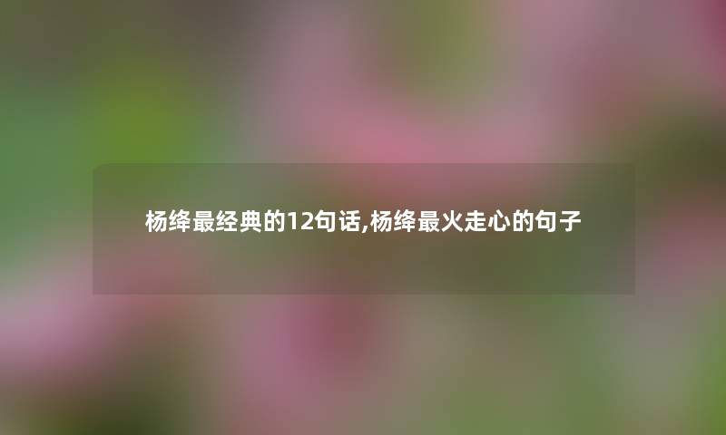 杨绛经典的12句话,杨绛火走心的句子 杨绛经典的12句话,杨绛火走心的句子