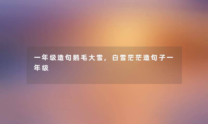 一年级造句鹅毛大雪,白雪茫茫造句子一年级 一年级造句鹅毛大雪,白雪茫茫造句子一年级
