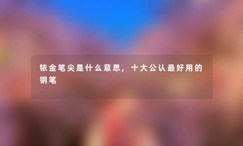 铱金笔尖是什么意思,一些不错好用的钢笔 铱金笔尖是什么意思,一些不错好用的钢笔
