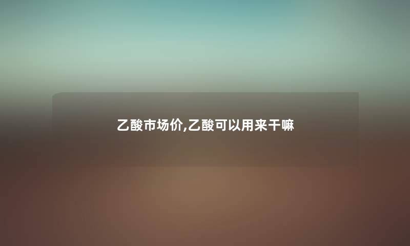 乙酸市场价,乙酸可以用来干嘛 乙酸市场价,乙酸可以用来干嘛