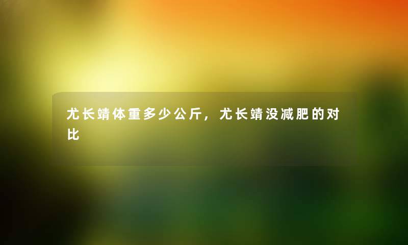 尤长靖体重多少公斤,尤长靖没减肥的对比 尤长靖体重多少公斤,尤长靖没减肥的对比