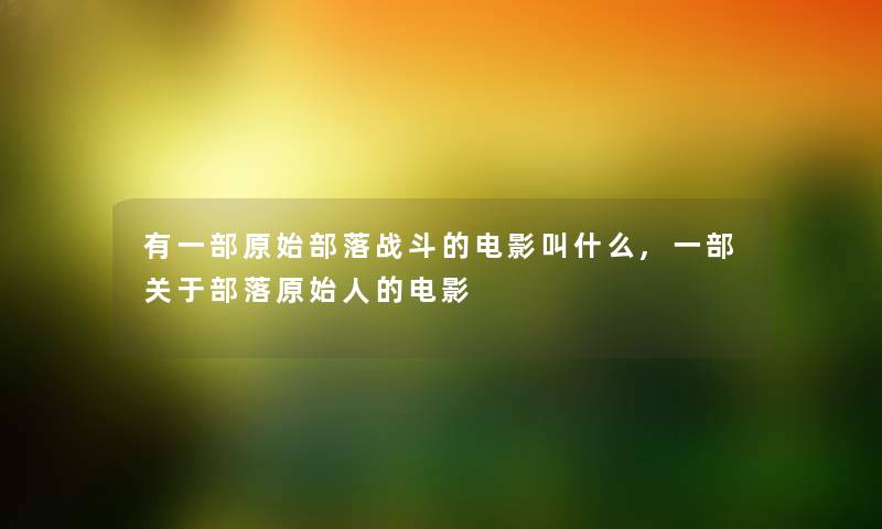 有一部原始部落战斗的电影叫什么,一部关于部落原始人的电影 有一部原始部落战斗的电影叫什么,一部关于部落原始人的电影