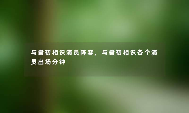 与君初相识演员阵容,与君初相识各个演员出场分钟 与君初相识演员阵容,与君初相识各个演员出场分钟
