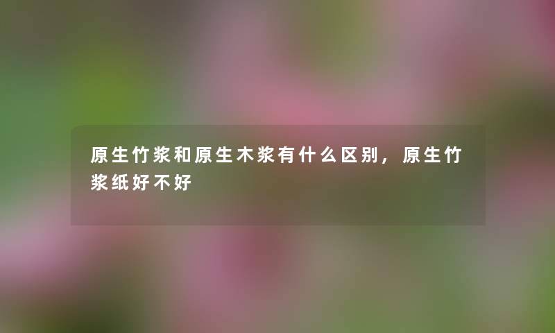 原生竹浆和原生木浆有什么区别,原生竹浆纸好不好 原生竹浆和原生木浆有什么区别,原生竹浆纸好不好