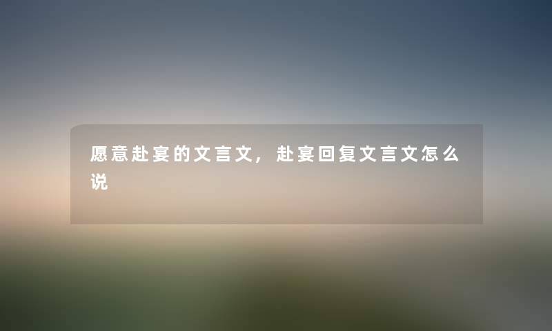 愿意赴宴的文言文,赴宴回复文言文怎么说 愿意赴宴的文言文,赴宴回复文言文怎么说