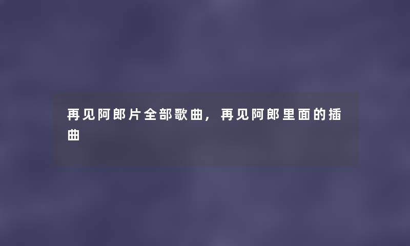 再见阿郎片整理的歌曲,再见阿郎里面的插曲 再见阿郎片整理的歌曲,再见阿郎里面的插曲